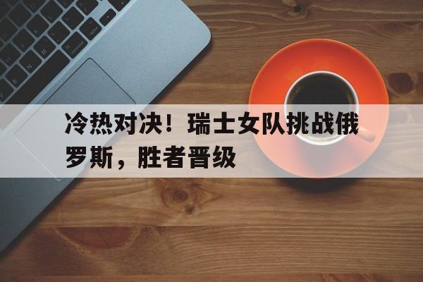1xBit体育登录入口-冷热对决！瑞士女队挑战俄罗斯，胜者晋级的简单介绍